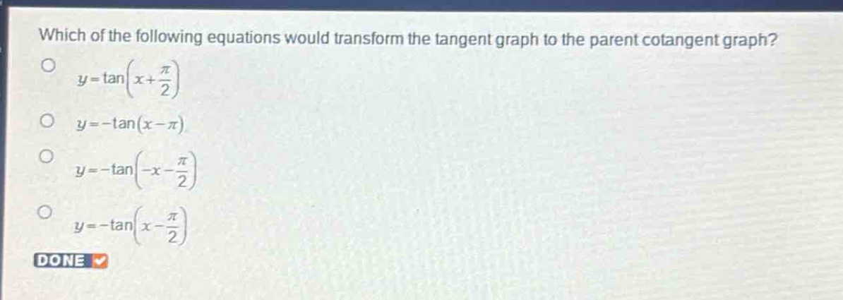 which of the following equations would transform the tangent graph to the parent cotangent graph?\n$y = \\tan(x+\frac{\\pi}{2})$\n$y = -\\tan(x - \\pi)$\n$y = -\\tan(-x-\frac{\\pi}{2})$\n$y = -\\tan(x-\frac{\\pi}{2})$\ndone