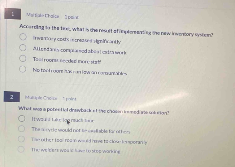 1 multiple choice 1 point\naccording to the text, what is the result of implementing the new inventory system?\ninventory costs increased significantly\nattendants complained about extra work\ntool rooms needed more staff\nno tool room has run low on consumables\n2 multiple choice 1 point\nwhat was a potential drawback of the chosen immediate solution?\nit would take too much time\nthe bicycle would not be available for others\nthe other tool room would have to close temporarily\nthe welders would have to stop working