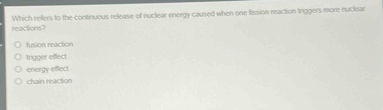 which refers to the continuous release of nuclear energy caused when one fission reaction triggers more nuclear reactions?\no fusion reaction\no trigger effect\no energy effect\no chain reaction