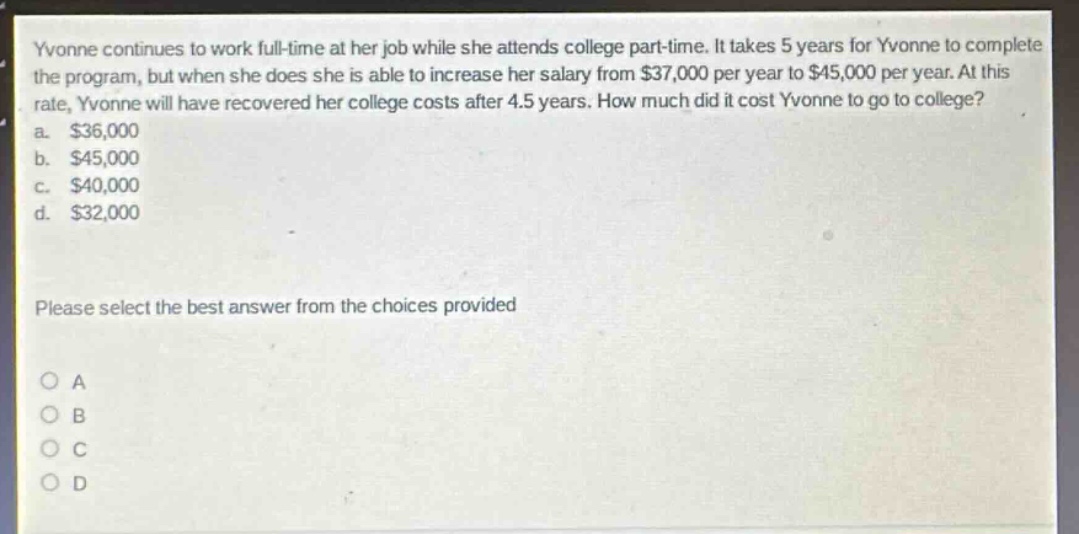 yvonne continues to work full - time at her job while she attends college part - time. it takes 5 years for yvonne to complete the program, but when she does she is able to increase her salary from $37,000 per year to $45,000 per year. at this rate, yvonne will have recovered her college costs after 4.5 years. how much did it cost yvonne to go to college?\na. $36,000\nb. $45,000\nc. $40,000\nd. $32,000\nplease select the best answer from the choices provided\no a\no b\no c\no d