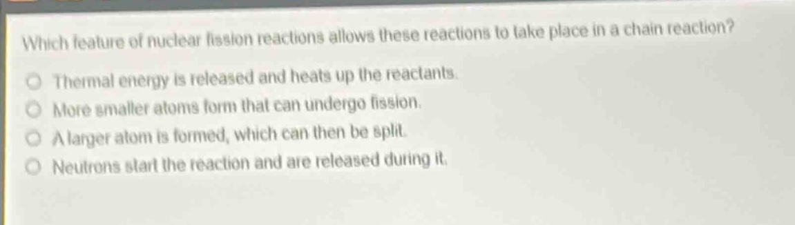 which feature of nuclear fission reactions allows these reactions to take place in a chain reaction?\nthermal energy is released and heats up the reactants.\nmore smaller atoms form that can undergo fission.\na larger atom is formed, which can then be split.\nneutrons start the reaction and are released during it.
