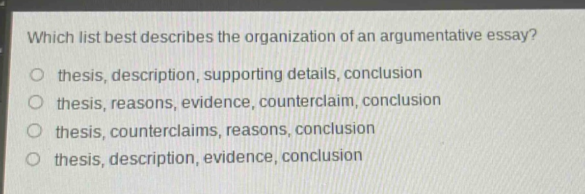 which list best describes the organization of an argumentative essay?\no thesis, description, supporting details, conclusion\no thesis, reasons, evidence, counterclaim, conclusion\no thesis, counterclaims, reasons, conclusion\no thesis, description, evidence, conclusion