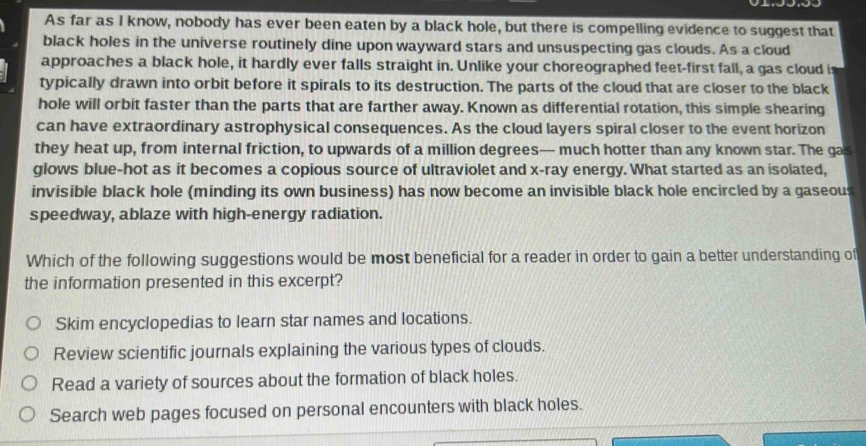 as far as i know, nobody has ever been eaten by a black hole, but there is compelling evidence to suggest that black holes in the universe routinely dine upon wayward stars and unsuspecting gas clouds. as a cloud approaches a black hole, it hardly ever falls straight in. unlike your choreographed feet - first fall, a gas cloud is typically drawn into orbit before it spirals to its destruction. the parts of the cloud that are closer to the black hole will orbit faster than the parts that are farther away. known as differential rotation, this simple shearing can have extraordinary astrophysical consequences. as the cloud layers spiral closer to the event horizon they heat up, from internal friction, to upwards of a million degrees— much hotter than any known star. the gas glows blue - hot as it becomes a copious source of ultraviolet and x - ray energy. what started as an isolated, invisible black hole (minding its own business) has now become an invisible black hole encircled by a gaseous speedway, ablaze with high - energy radiation.\nwhich of the following suggestions would be most beneficial for a reader in order to gain a better understanding of the information presented in this excerpt?\nskim encyclopedias to learn star names and locations.\nreview scientific journals explaining the various types of clouds.\nread a variety of sources about the formation of black holes.\nsearch web pages focused on personal encounters with black holes.