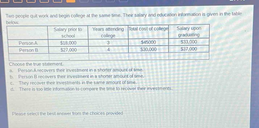 two people quit work and begin college at the same time. their salary and education information is given in the table below.\n| | salary prior to school | years attending college | total cost of college | salary upon graduating |\n|--|--|--|--|--|\n| person a | $18,000 | 3 | $45000 | $33,000 |\n| person b | $27,000 | 4 | $30,000 | $37,000 |\nchoose the true statement.\na. person a recovers their investment in a shorter amount of time.\nb. person b recovers their investment in a shorter amount of time.\nc. they recover their investments in the same amount of time.\nd. there is too little information to compare the time to recover their investments.\nplease select the best answer from the choices provided