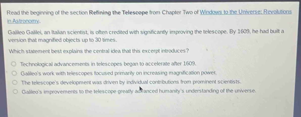 read the beginning of the section refining the telescope from chapter two of windows to the universe: revolutions in astronomy.\ngalileo galilei, an italian scientist, is often credited with significantly improving the telescope. by 1609, he had built a version that magnified objects up to 30 times.\nwhich statement best explains the central idea that this excerpt introduces?\no technological advancements in telescopes began to accelerate after 1609.\no galileos work with telescopes focused primarily on increasing magnification power.\no the telescopes development was driven by individual contributions from prominent scientists.\no galileos improvements to the telescope greatly advanced humanitys understanding of the universe.