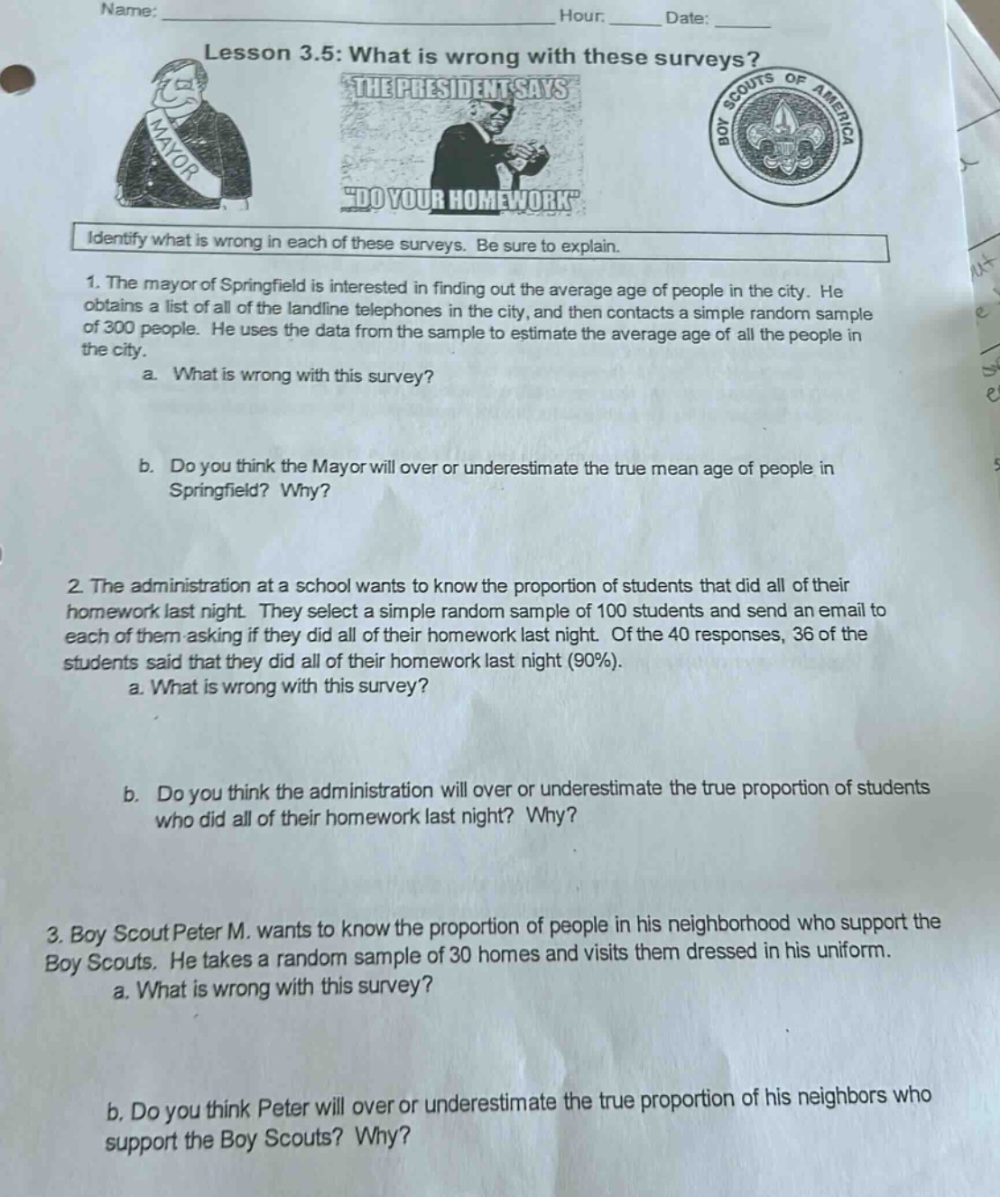 name:______ hour:______ date:______\nlesson 3.5: what is wrong with these surveys?\nidentify what is wrong in each of these surveys. be sure to explain.\n1. the mayor of springfield is interested in finding out the average age of people in the city. he obtains a list of all of the land - line telephones in the city, and then contacts a simple random sample of 300 people. he uses the data from the sample to estimate the average age of all the people in the city.\n a. what is wrong with this survey?\n b. do you think the mayor will over or underestimate the true mean age of people in springfield? why?\n2. the administration at a school wants to know the proportion of students that did all of their homework last night. they select a simple random sample of 100 students and send an email to each of them asking if they did all of their homework last night. of the 40 responses, 36 of the students said that they did all of their homework last night (90%).\n a. what is wrong with this survey?\n b. do you think the administration will over or underestimate the true proportion of students who did all of their homework last night? why?\n3. boy scout peter m. wants to know the proportion of people in his neighborhood who support the boy scouts. he takes a random sample of 30 homes and visits them dressed in his uniform.\n a. what is wrong with this survey?\n b. do you think peter will over or underestimate the true proportion of his neighbors who support the boy scouts? why?