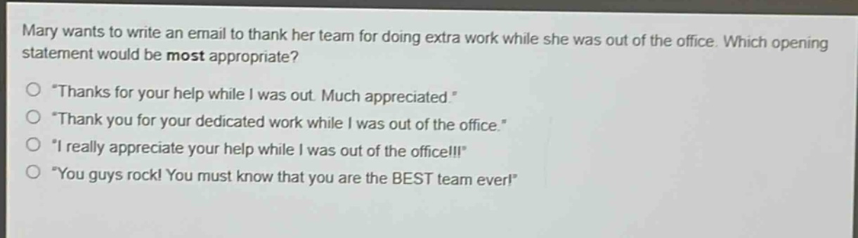 mary wants to write an email to thank her team for doing extra work while she was out of the office. which opening statement would be most appropriate?\n“thanks for your help while i was out. much appreciated.”\n“thank you for your dedicated work while i was out of the office.”\n“i really appreciate your help while i was out of the office!!!”\n“you guys rock! you must know that you are the best team ever!”