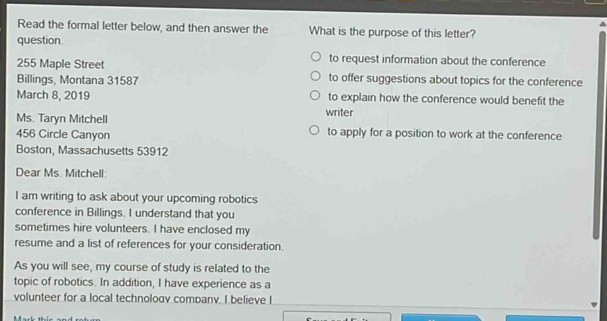 read the formal letter below, and then answer the question. 255 maple street billings, montana 31587 march 8, 2019 ms. taryn mitchell 456 circle canyon boston, massachusetts 53912 dear ms. mitchell: i am writing to ask about your upcoming robotics conference in billings. i understand that you sometimes hire volunteers. i have enclosed my resume and a list of references for your consideration. as you will see, my course of study is related to the topic of robotics. in addition, i have experience as a volunteer for a local technology company. i believe i what is the purpose of this letter? to request information about the conference to offer suggestions about topics for the conference to explain how the conference would benefit the writer to apply for a position to work at the conference