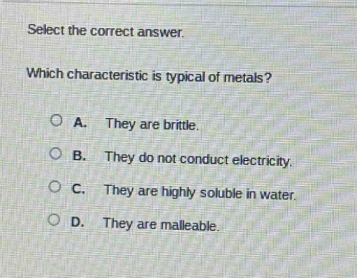 select the correct answer. which characteristic is typical of metals? a. they are brittle. b. they do not conduct electricity. c. they are highly soluble in water. d. they are malleable.