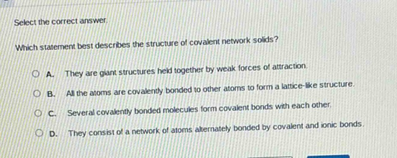 select the correct answer.\nwhich statement best describes the structure of covalent network solids?\na. they are giant structures held together by weak forces of attraction.\nb. all the atoms are covalently bonded to other atoms to form a lattice - like structure.\nc. several covalently bonded molecules form covalent bonds with each other.\nd. they consist of a network of atoms alternately bonded by covalent and ionic bonds.