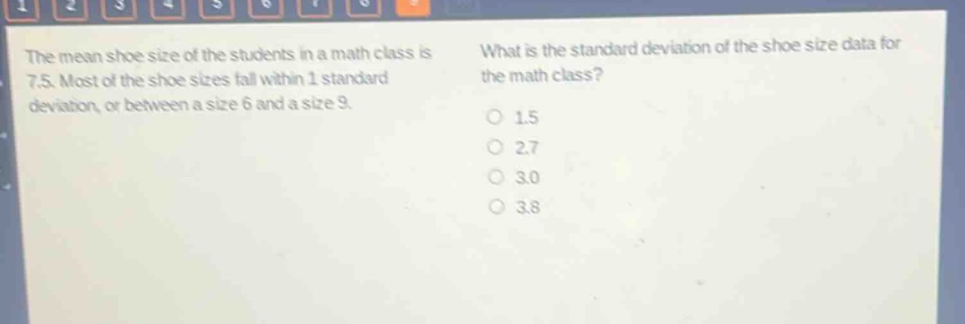 the mean shoe size of the students in a math class is 7.5. most of the shoe sizes fall within 1 standard deviation, or between a size 6 and a size 9. what is the standard deviation of the shoe - size data for the math class?\n1.5\n2.7\n3.0\n3.8