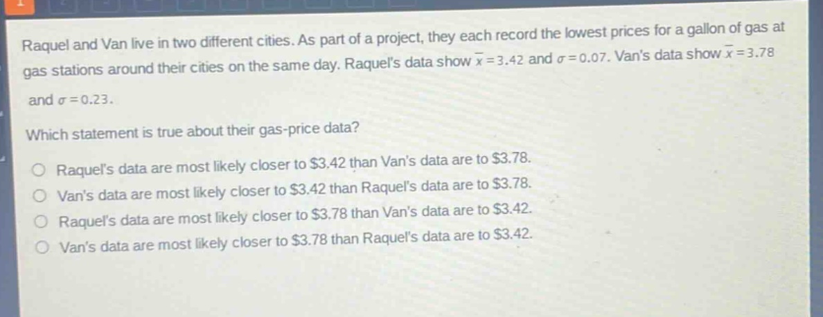 raquel and van live in two different cities. as part of a project, they each record the lowest prices for a gallon of gas at gas stations around their cities on the same day. raquels data show $\bar{x}=3.42$ and $sigma = 0.07$. vans data show $\bar{x}=3.78$ and $sigma = 0.23$. which statement is true about their gas - price data? raquels data are most likely closer to $3.42 than vans data are to $3.78. vans data are most likely closer to $3.42 than raquels data are to $3.78. raquels data are most likely closer to $3.78 than vans data are to $3.42. vans data are most likely closer to $3.78 than raquels data are to $3.42.