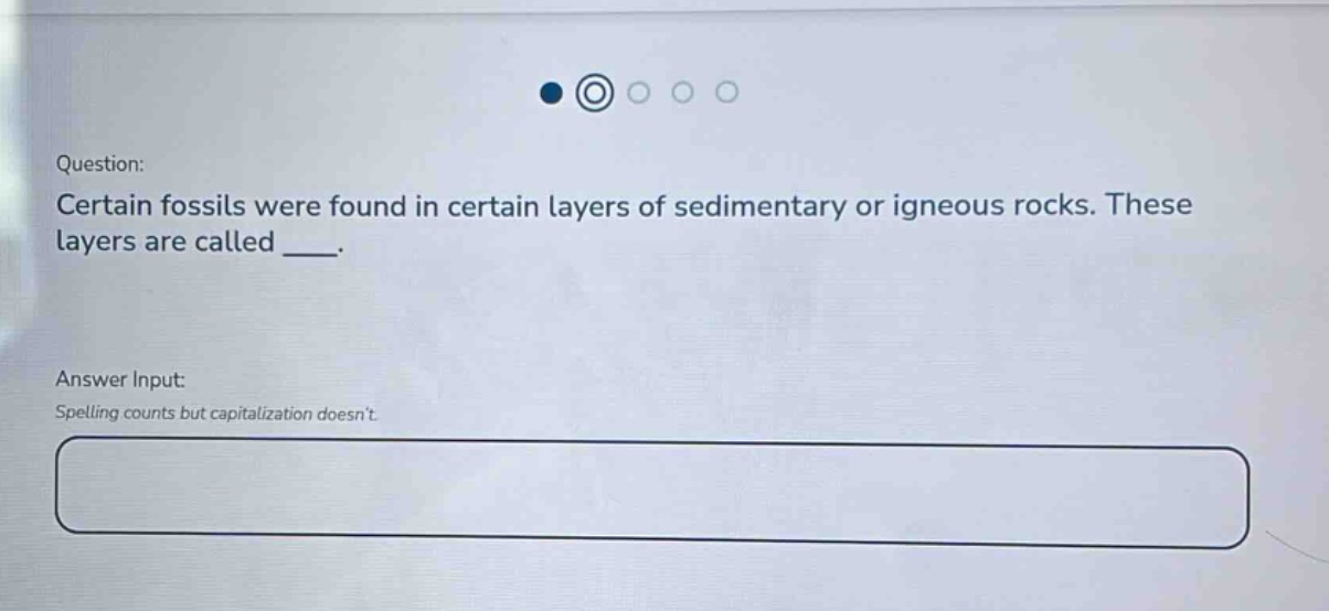question: certain fossils were found in certain layers of sedimentary or igneous rocks. these layers are called ___. answer input: spelling counts but capitalization doesnt.