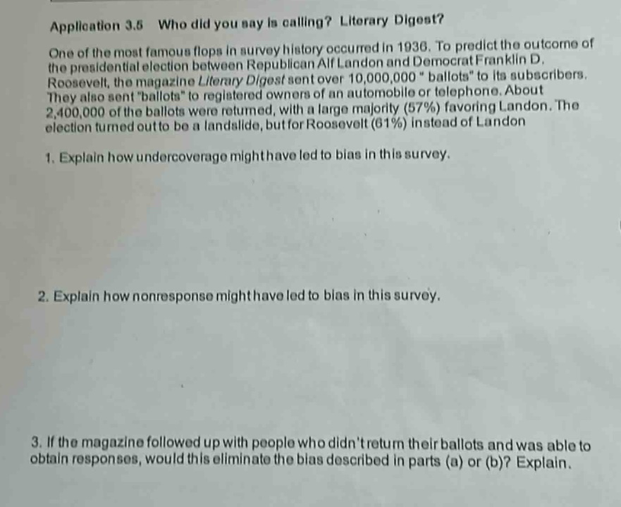 application 3.5 who did you say is calling? literary digest? one of the most famous flops in survey history occurred in 1936. to predict the outcome of the presidential election between republican alf landon and democrat franklin d. roosevelt, the magazine literary digest sent over 10,000,000 “ballots” to its subscribers. they also sent “ballots” to registered owners of an automobile or telephone. about 2,400,000 of the ballots were returned, with a large majority (57%) favoring landon. the election turned out to be a landslide, but for roosevelt (61%) instead of landon. 1. explain how undercoverage might have led to bias in this survey. 2. explain how nonresponse might have led to bias in this survey. 3. if the magazine followed up with people who didnt return their ballots and was able to obtain responses, would this eliminate the bias described in parts (a) or (b)? explain.
