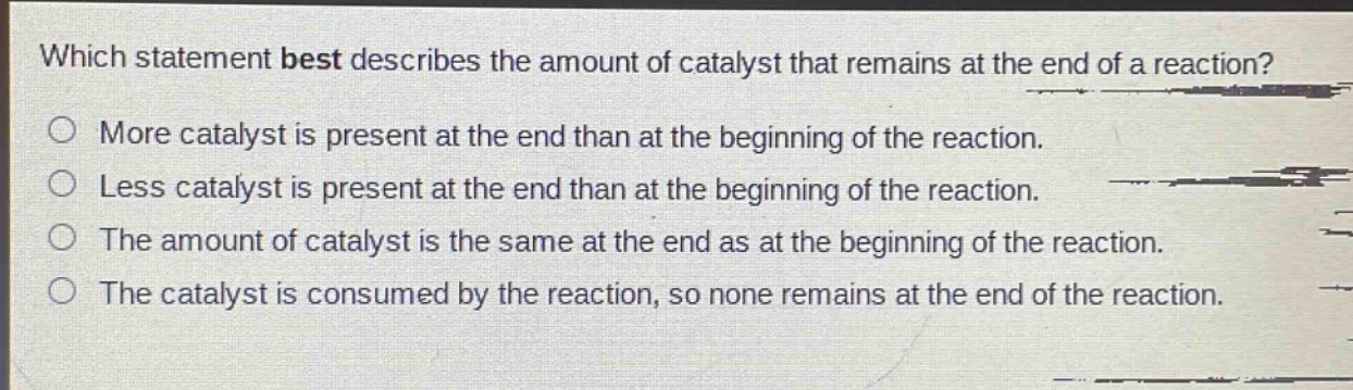 which statement best describes the amount of catalyst that remains at the end of a reaction?\no more catalyst is present at the end than at the beginning of the reaction.\no less catalyst is present at the end than at the beginning of the reaction.\no the amount of catalyst is the same at the end as at the beginning of the reaction.\no the catalyst is consumed by the reaction, so none remains at the end of the reaction.