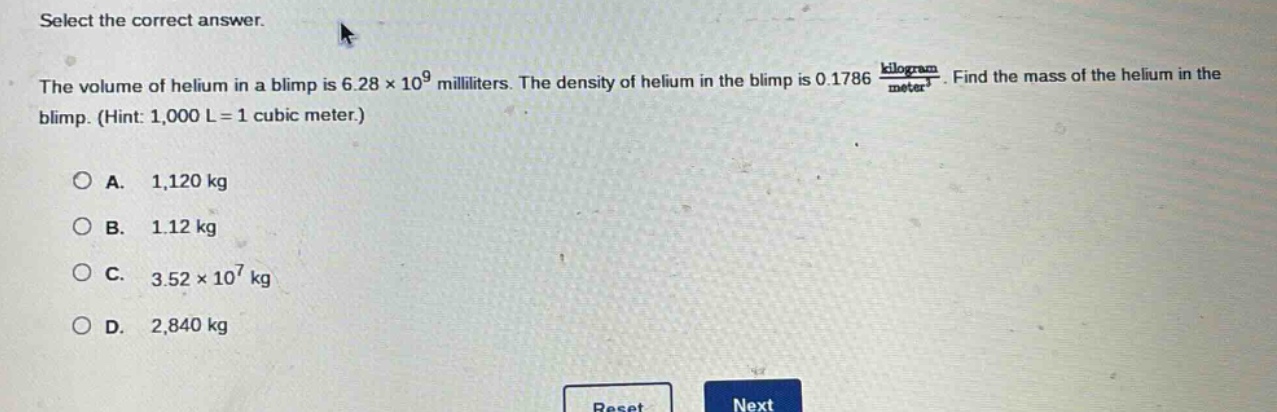 select the correct answer.\nthe volume of helium in a blimp is 6.28×10^9 milliliters. the density of helium in the blimp is 0.1786 $\frac{kilogram}{meter^3}$. find the mass of the helium in the blimp. (hint: 1,000 l = 1 cubic meter.)\na. 1,120 kg\nb. 1.12 kg\nc. 3.52×10^7 kg\nd. 2,840 kg