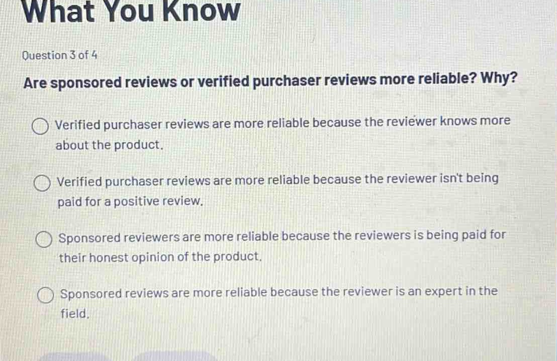 question 3 of 4\nare sponsored reviews or verified purchaser reviews more reliable? why?\n○ verified purchaser reviews are more reliable because the reviewer knows more about the product.\n○ verified purchaser reviews are more reliable because the reviewer isnt being paid for a positive review.\n○ sponsored reviewers are more reliable because the reviewers is being paid for their honest opinion of the product.\n○ sponsored reviews are more reliable because the reviewer is an expert in the field.
