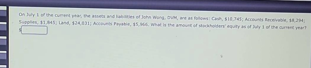 on july 1 of the current year, the assets and liabilities of john wong, dvm, are as follows: cash, $10,745; accounts receivable, $8,294; supplies, $1,845; land, $24,031; accounts payable, $5,966. what is the amount of stockholders’ equity as of july 1 of the current year?