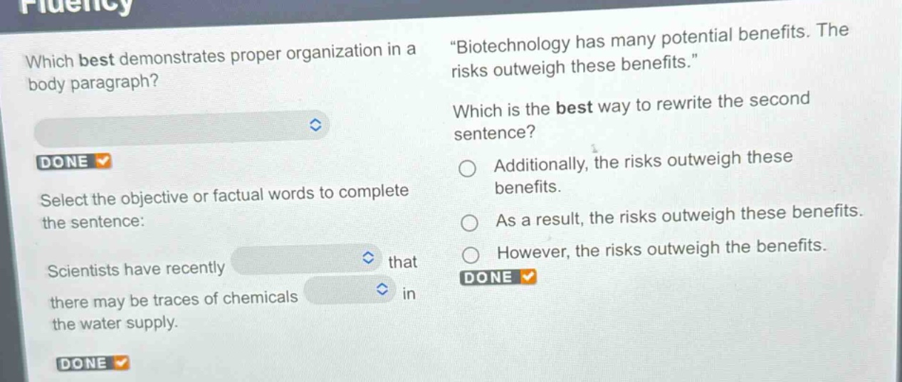 which best demonstrates proper organization in a body paragraph? select the objective or factual words to complete the sentence: scientists have recently that there may be traces of chemicals in the water supply. \biotechnology has many potential benefits. the risks outweigh these benefits.\ which is the best way to rewrite the second sentence? additionally, the risks outweigh these benefits. as a result, the risks outweigh these benefits. however, the risks outweigh the benefits.