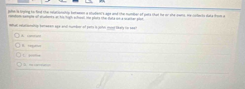 john is trying to find the relationship between a students age and the number of pets that he or she owns. he collects data from a random sample of students at his high school. he plots the data on a scatter - plot. what relationship between age and number of pets is john most likely to see?\na. constant\nb. negative\nc. positive\nd. no correlation