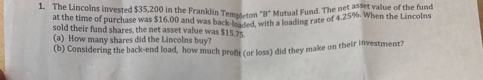1. the lincolns invested $35,200 in the franklin templeton \b\ mutual fund. the net asset value of the fund at the time of purchase was $16.00 and was back - loaded, with a loading rate of 4.25%. when the lincolns sold their fund shares, the net asset value was $15.75.\n(a) how many shares did the lincolns buy?\n(b) considering the back - end load, how much profit (or loss) did they make on their investment?