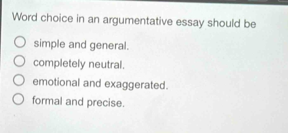 word choice in an argumentative essay should be\nsimple and general.\ncompletely neutral.\nemotional and exaggerated.\nformal and precise.