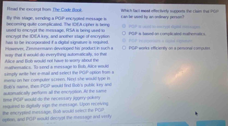 read the excerpt from the code book. by this stage, sending a pgp - encrypted message is becoming quite complicated. the idea cipher is being used to encrypt the message, rsa is being used to encrypt the idea key, and another stage of encryption has to be incorporated if a digital signature is required. however, zimmermann developed his product in such a way that it would do everything automatically, so that alice and bob would not have to worry about the mathematics. to send a message to bob, alice would simply write her e - mail and select the pgp option from a menu on her computer screen. next she would type in bobs name, then pgp would find bobs public key and automatically perform all the encryption. at the same time pgp would do the necessary jiggery - pokery required to digitally sign the message. upon receiving the encrypted message, bob would select the pgp option, and pgp would decrypt the message and verify. which fact most effectively supports the claim that pgp can be used by an ordinary person? pgp is used to encrypt digital messages. pgp is based on complicated mathematics. pgp incorporates a digital signature. pgp works efficiently on a personal computer.