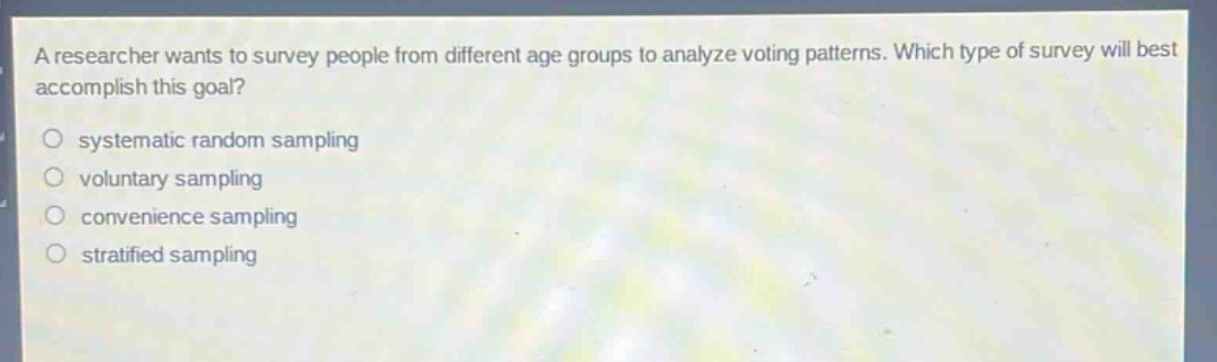 a researcher wants to survey people from different age groups to analyze voting patterns. which type of survey will best accomplish this goal?\n○ systematic random sampling\n○ voluntary sampling\n○ convenience sampling\n○ stratified sampling