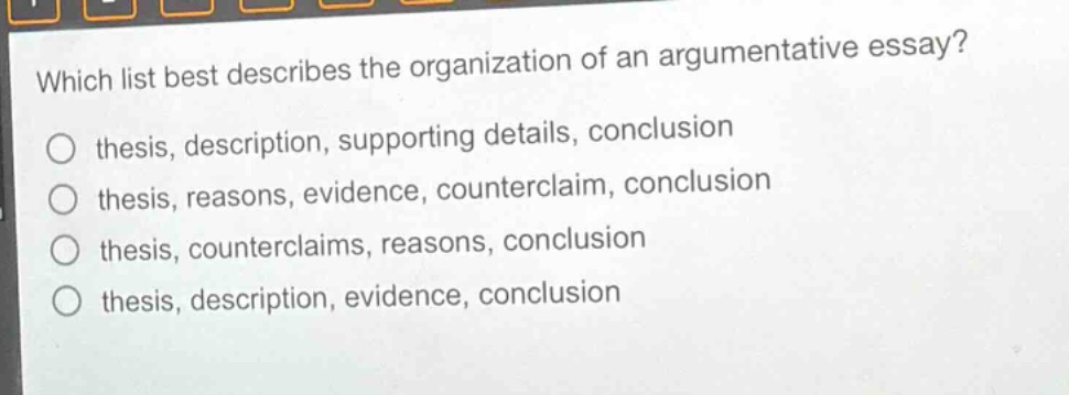 which list best describes the organization of an argumentative essay?\no thesis, description, supporting details, conclusion\nthesis, reasons, evidence, counterclaim, conclusion\nthesis, counterclaims, reasons, conclusion\nthesis, description, evidence, conclusion