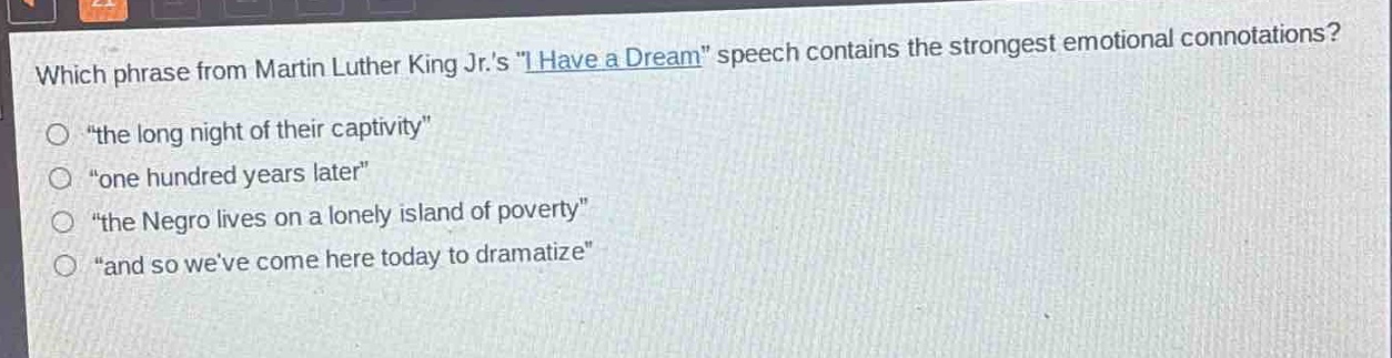 which phrase from martin luther king jr.s \i have a dream\ speech contains the strongest emotional connotations?\n○ \the long night of their captivity\\n○ \one hundred years later\\n○ \the negro lives on a lonely island of poverty\\n○ \and so weve come here today to dramatize\
