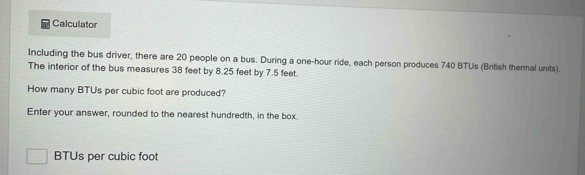 including the bus driver, there are 20 people on a bus. during a one - hour ride, each person produces 740 btus (british thermal units). the interior of the bus measures 38 feet by 8.25 feet by 7.5 feet. how many btus per cubic foot are produced? enter your answer, rounded to the nearest hundredth, in the box. btus per cubic foot