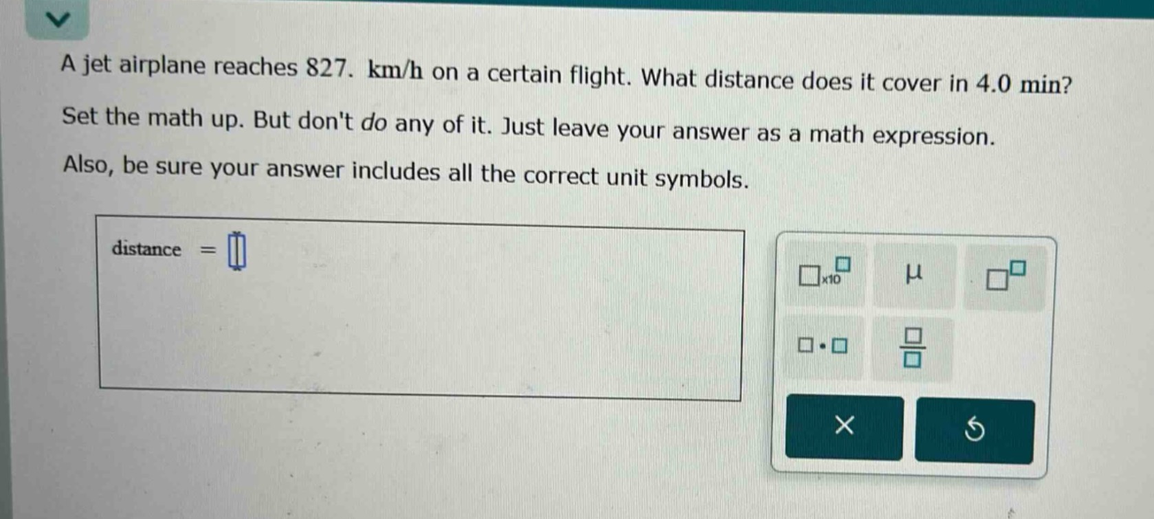 a jet airplane reaches 827. km/h on a certain flight. what distance does it cover in 4.0 min? set the math up. but dont do any of it. just leave your answer as a math expression. also, be sure your answer includes all the correct unit symbols. distance =