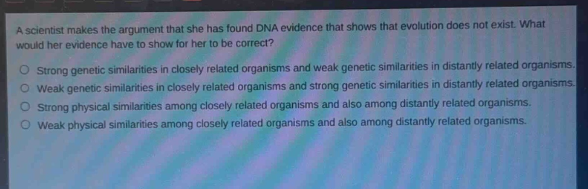 a scientist makes the argument that she has found dna evidence that shows that evolution does not exist. what would her evidence have to show for her to be correct?\no strong genetic similarities in closely related organisms and weak genetic similarities in distantly related organisms.\no weak genetic similarities in closely related organisms and strong genetic similarities in distantly related organisms.\no strong physical similarities among closely related organisms and also among distantly related organisms.\no weak physical similarities among closely related organisms and also among distantly related organisms.