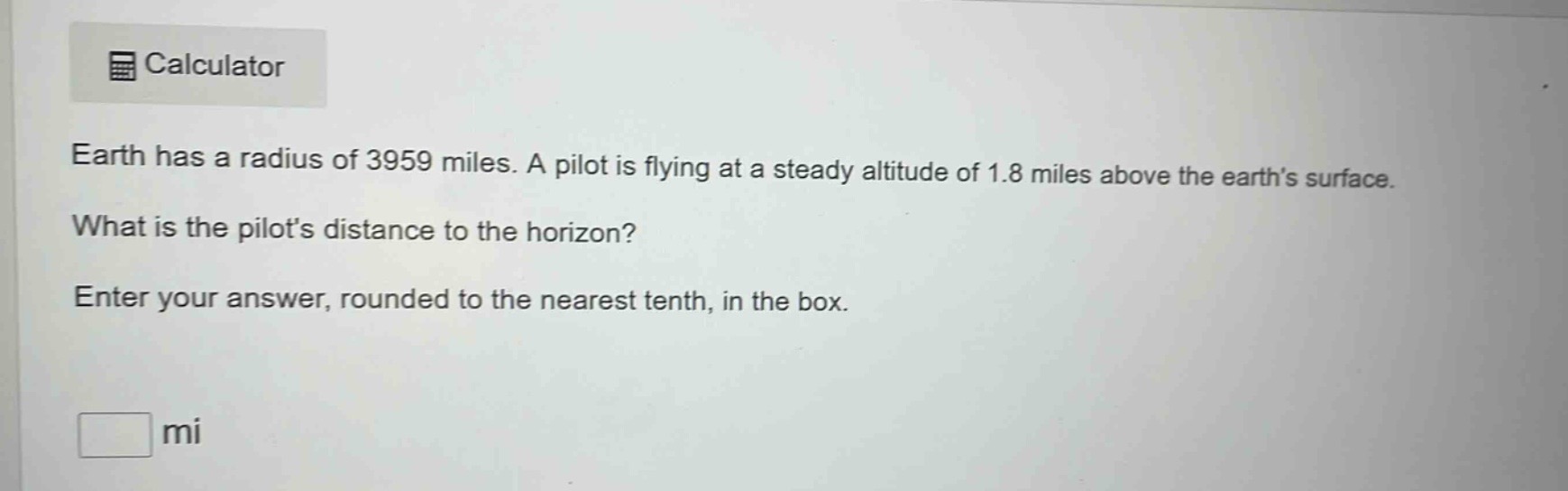 earth has a radius of 3959 miles. a pilot is flying at a steady altitude of 1.8 miles above the earths surface. what is the pilots distance to the horizon? enter your answer, rounded to the nearest tenth, in the box. mi