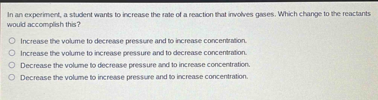 in an experiment, a student wants to increase the rate of a reaction that involves gases. which change to the reactants would accomplish this?\n○ increase the volume to decrease pressure and to increase concentration.\n○ increase the volume to increase pressure and to decrease concentration.\n○ decrease the volume to decrease pressure and to increase concentration.\n○ decrease the volume to increase pressure and to increase concentration.