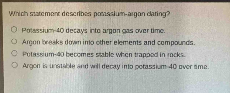 which statement describes potassium - argon dating?\no potassium - 40 decays into argon gas over time.\no argon breaks down into other elements and compounds.\no potassium - 40 becomes stable when trapped in rocks.\no argon is unstable and will decay into potassium - 40 over time.