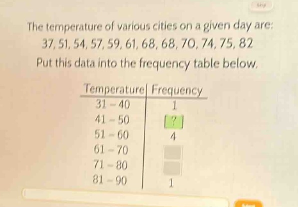 the temperature of various cities on a given day are: 37, 51, 54, 57, 59, 61, 68, 68, 70, 74, 75, 82. put this data into the frequency table below.\ntemperature| frequency\n31 - 40| 1\n41 - 50|?\n51 - 60| 4\n61 - 70| \n71 - 80| \n81 - 90| 1