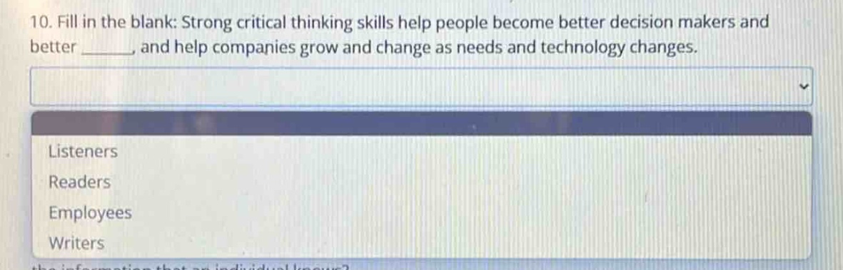 10. fill in the blank: strong critical thinking skills help people become better decision makers and better ______, and help companies grow and change as needs and technology changes.\nlisteners\nreaders\nemployees\nwriters
