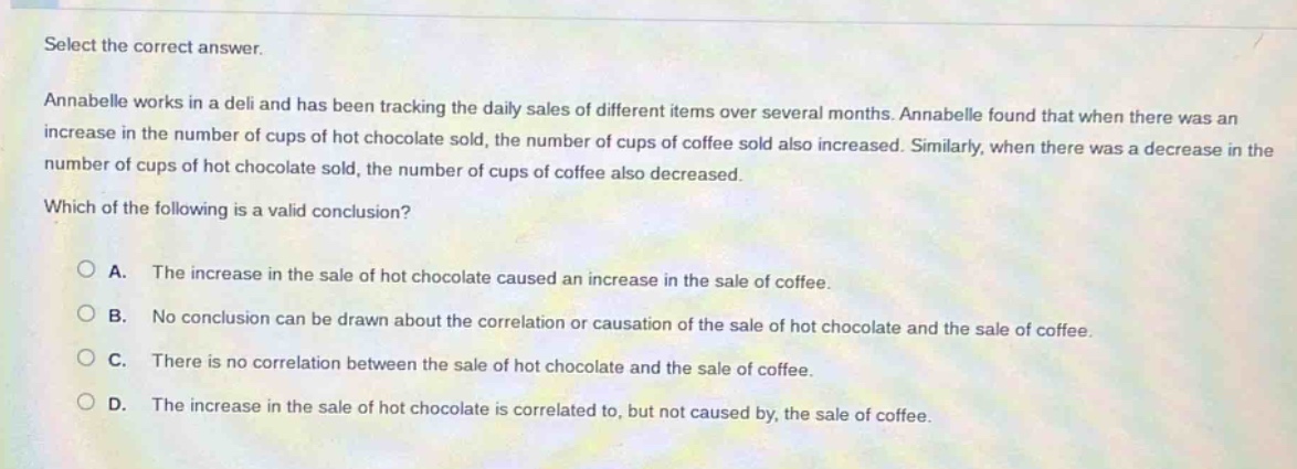 select the correct answer. annabelle works in a deli and has been tracking the daily sales of different items over several months. annabelle found that when there was an increase in the number of cups of hot chocolate sold, the number of cups of coffee sold also increased. similarly, when there was a decrease in the number of cups of hot chocolate sold, the number of cups of coffee also decreased. which of the following is a valid conclusion? a. the increase in the sale of hot chocolate caused an increase in the sale of coffee. b. no conclusion can be drawn about the correlation or causation of the sale of hot chocolate and the sale of coffee. c. there is no correlation between the sale of hot chocolate and the sale of coffee. d. the increase in the sale of hot chocolate is correlated to, but not caused by, the sale of coffee.