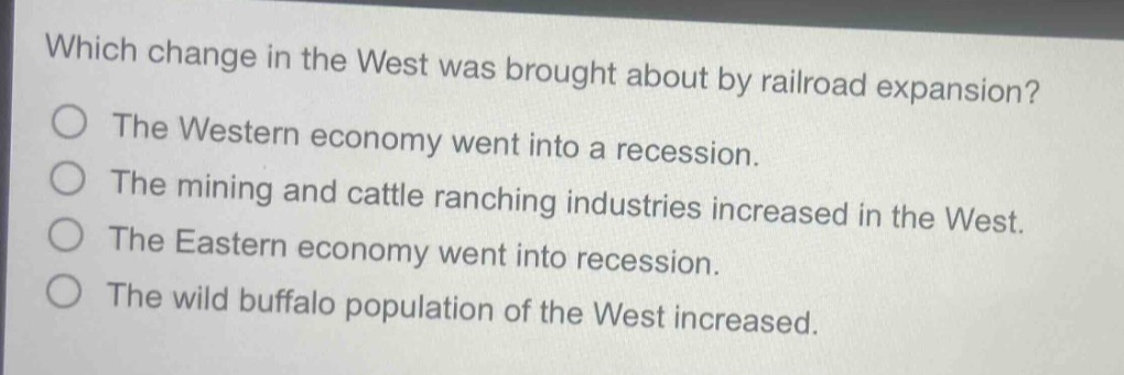 which change in the west was brought about by railroad expansion?\nthe western economy went into a recession.\nthe mining and cattle ranching industries increased in the west.\nthe eastern economy went into recession.\nthe wild buffalo population of the west increased.