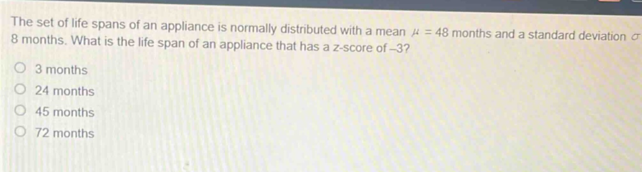 the set of life spans of an appliance is normally distributed with a mean $mu = 48$ months and a standard deviation $sigma = 8$ months. what is the life span of an appliance that has a z - score of - 3?\no 3 months\no 24 months\no 45 months\no 72 months