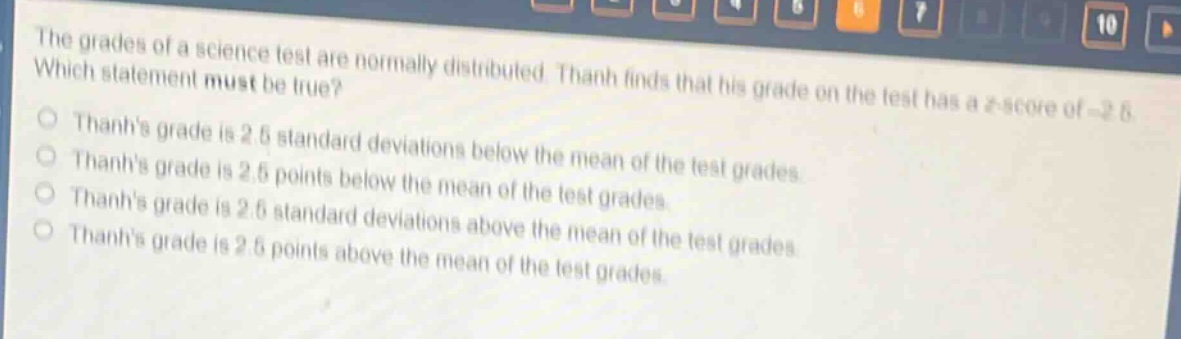 the grades of a science test are normally distributed. thanh finds that his grade on the test has a z - score of - 2.5. which statement must be true?\nthanhs grade is 2.5 standard deviations below the mean of the test grades.\nthanhs grade is 2.5 points below the mean of the test grades.\nthanhs grade is 2.5 standard deviations above the mean of the test grades.\nthanhs grade is 2.5 points above the mean of the test grades.