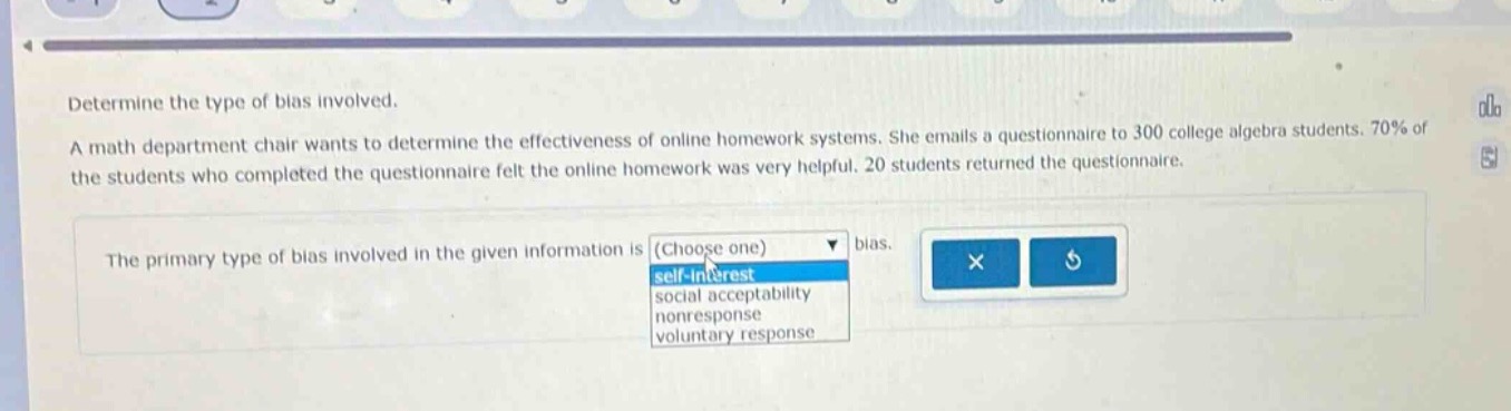 determine the type of bias involved. a math department chair wants to determine the effectiveness of online homework systems. she emails a questionnaire to 300 college algebra students. 70% of the students who completed the questionnaire felt the online homework was very helpful. 20 students returned the questionnaire. the primary type of bias involved in the given information is (choose one) bias. self - interest social acceptability nonresponse voluntary response