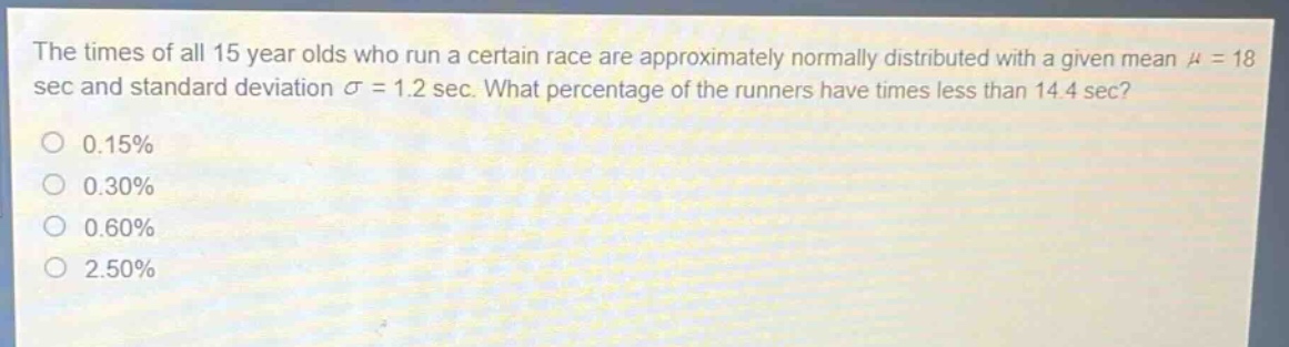 the times of all 15 - year - olds who run a certain race are approximately normally distributed with a given mean $mu = 18$ sec and standard deviation $sigma = 1.2$ sec. what percentage of the runners have times less than 14.4 sec?\n0.15%\n0.30%\n0.60%\n2.50%