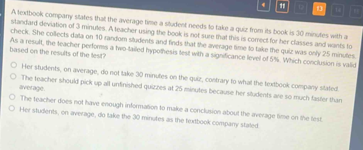 a textbook company states that the average time a student needs to take a quiz from its book is 30 minutes with a standard deviation of 3 minutes. a teacher using the book is not sure that this is correct for her classes and wants to check. she collects data on 10 random students and finds that the average time to take the quiz was only 25 minutes. as a result, the teacher performs a two - tailed hypothesis test with a significance level of 5%. which conclusion is valid based on the results of the test?\no her students, on average, do not take 30 minutes on the quiz, contrary to what the textbook company stated.\no the teacher should pick up all unfinished quizzes at 25 minutes because her students are so much faster than average.\no the teacher does not have enough information to make a conclusion about the average time on the test.\no her students, on average, do take the 30 minutes as the textbook company stated.