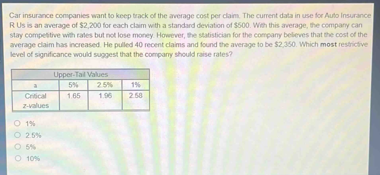 car insurance companies want to keep track of the average cost per claim. the current data in use for auto insurance r us is an average of $2,200 for each claim with a standard deviation of $500. with this average, the company can stay competitive with rates but not lose money. however, the statistician for the company believes that the cost of the average claim has increased. he pulled 40 recent claims and found the average to be $2,350. which most restrictive level of significance would suggest that the company should raise rates?\n\n| upper - tail values | | | |\n| ---- | ---- | ---- | ---- |\n| a | 5% | 2.5% | 1% |\n| critical z - values | 1.65 | 1.96 | 2.58 |\n\n1% \n2.5% \n5% \n10%