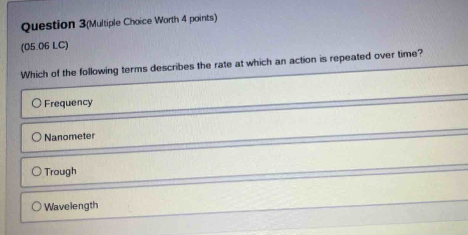 question 3(multiple choice worth 4 points)\n(05.06 lc)\nwhich of the following terms describes the rate at which an action is repeated over time?\n○ frequency\n○ nanometer\n○ trough\n○ wavelength