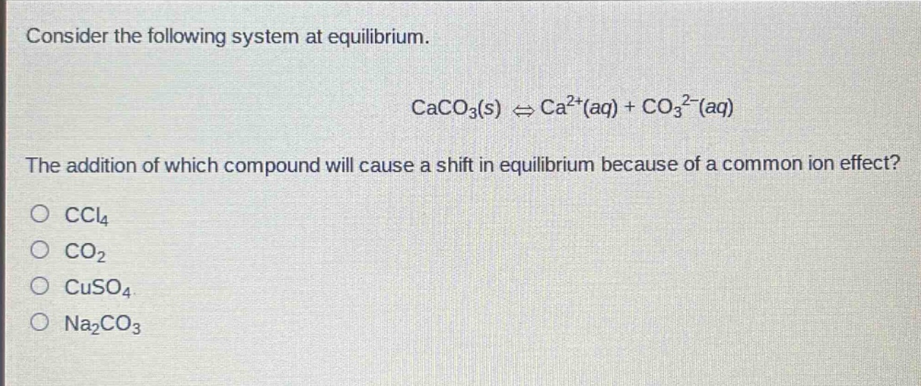 consider the following system at equilibrium.\n\ncaco₃(s) ⇌ ca²⁺(aq) + co₃²⁻(aq)\n\nthe addition of which compound will cause a shift in equilibrium because of a common - ion effect?\no ccl₄\no co₂\no cuso₄\no na₂co₃
