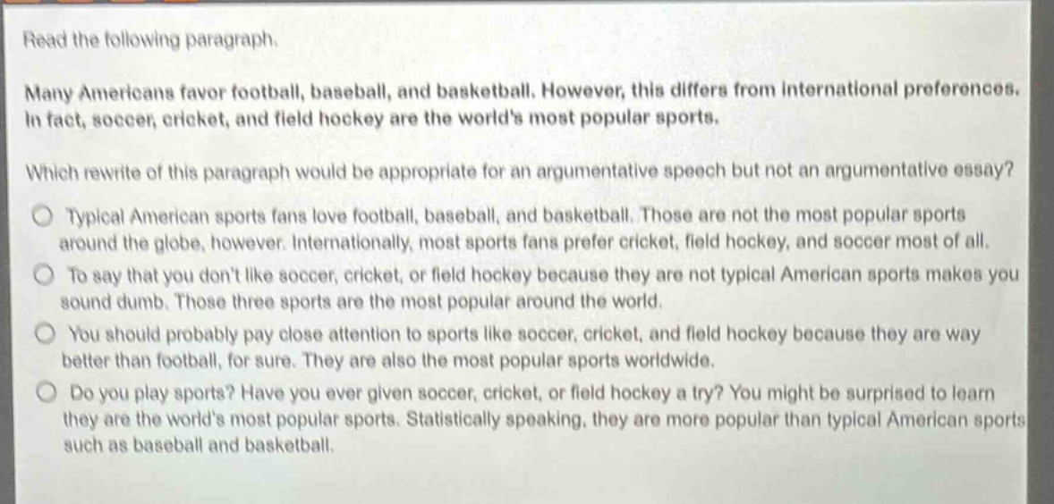 read the following paragraph.\nmany americans favor football, baseball, and basketball. however, this differs from international preferences. in fact, soccer, cricket, and field hockey are the worlds most popular sports.\nwhich rewrite of this paragraph would be appropriate for an argumentative speech but not an argumentative essay?\ntypical american sports fans love football, baseball, and basketball. those are not the most popular sports around the globe, however. internationally, most sports fans prefer cricket, field hockey, and soccer most of all.\nto say that you dont like soccer, cricket, or field hockey because they are not typical american sports makes you sound dumb. those three sports are the most popular around the world.\nyou should probably pay close attention to sports like soccer, cricket, and field hockey because they are way better than football, for sure. they are also the most popular sports worldwide.\ndo you play sports? have you ever given soccer, cricket, or field hockey a try? you might be surprised to learn they are the worlds most popular sports. statistically speaking, they are more popular than typical american sports such as baseball and basketball.