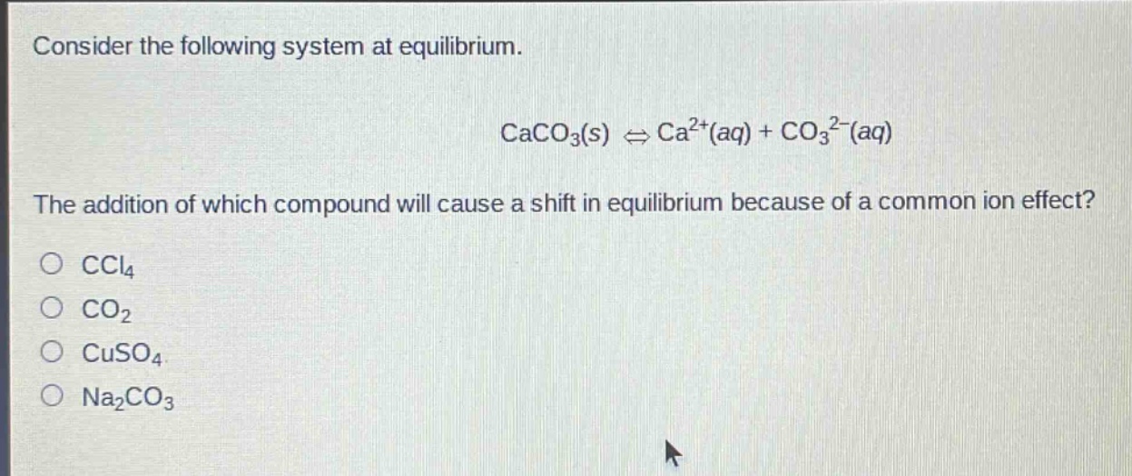 consider the following system at equilibrium.\ncaco₃(s) ⇌ ca²⁺(aq) + co₃²⁻(aq)\nthe addition of which compound will cause a shift in equilibrium because of a common - ion effect?\no ccl₄\no co₂\no cuso₄\no na₂co₃